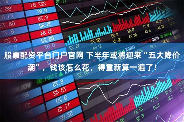 股票配资平台门户官网 下半年或将迎来“五大降价潮”，钱该怎么花，得重新算一遍了！