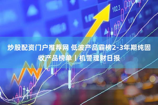 炒股配资门户推荐网 低波产品霸榜2-3年期纯固收产品榜单丨机警理财日报