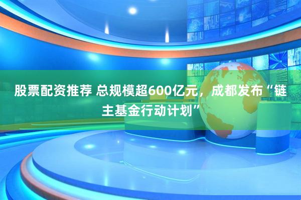 股票配资推荐 总规模超600亿元，成都发布“链主基金行动计划”
