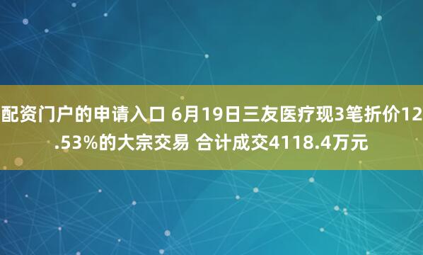 配资门户的申请入口 6月19日三友医疗现3笔折价12.53%的大宗交易 合计成交4118.4万元