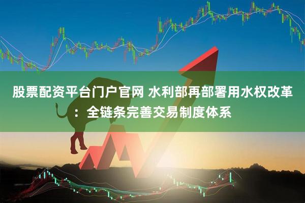 股票配资平台门户官网 水利部再部署用水权改革：全链条完善交易制度体系