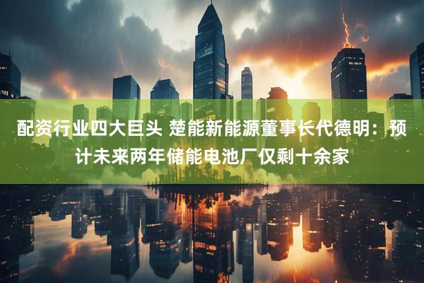 配资行业四大巨头 楚能新能源董事长代德明：预计未来两年储能电池厂仅剩十余家