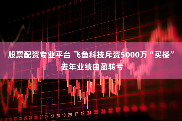 股票配资专业平台 飞鱼科技斥资5000万“买楼” 去年业绩由盈转亏