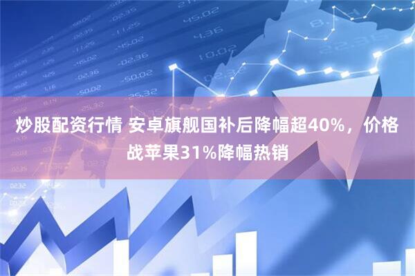 炒股配资行情 安卓旗舰国补后降幅超40%，价格战苹果31%降幅热销