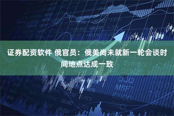 证券配资软件 俄官员：俄美尚未就新一轮会谈时间地点达成一致