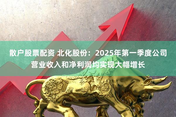 散户股票配资 北化股份：2025年第一季度公司营业收入和净利润均实现大幅增长