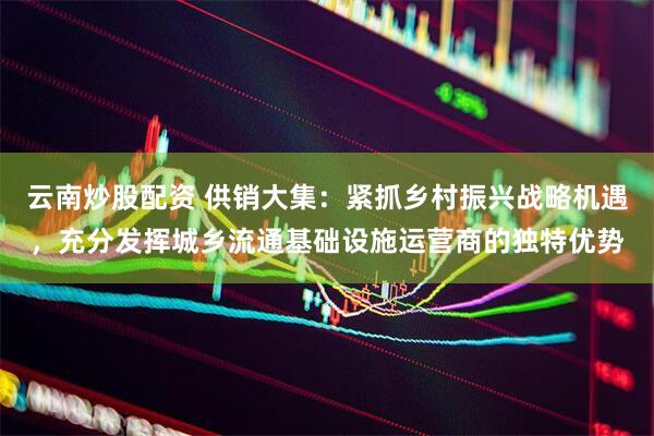 云南炒股配资 供销大集：紧抓乡村振兴战略机遇，充分发挥城乡流通基础设施运营商的独特优势