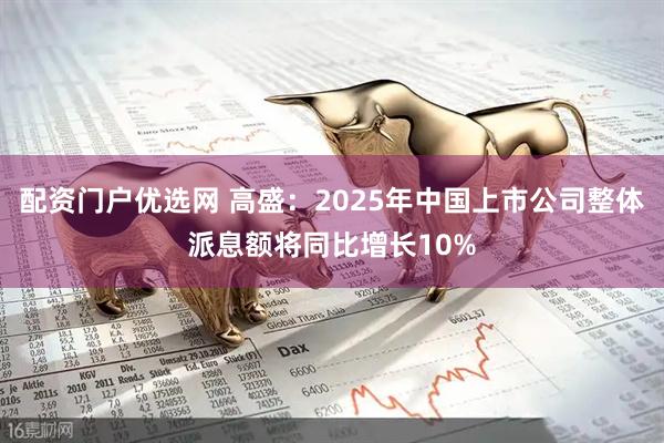 配资门户优选网 高盛：2025年中国上市公司整体派息额将同比增长10%