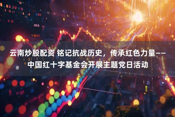 云南炒股配资 铭记抗战历史，传承红色力量——中国红十字基金会开展主题党日活动