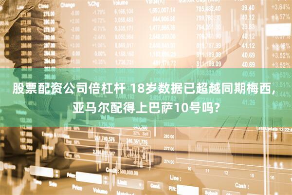 股票配资公司倍杠杆 18岁数据已超越同期梅西, 亚马尔配得上巴萨10号吗?