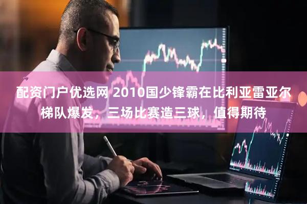 配资门户优选网 2010国少锋霸在比利亚雷亚尔梯队爆发，三场比赛造三球，值得期待