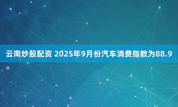 云南炒股配资 2025年9月份汽车消费指数为88.9