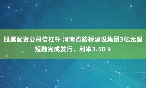 股票配资公司倍杠杆 河南省路桥建设集团3亿元超短融完成发行，利率3.50％