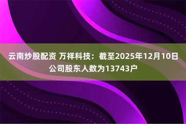 云南炒股配资 万祥科技：截至2025年12月10日公司股东人数为13743户