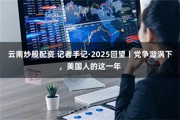 云南炒股配资 记者手记·2025回望丨党争漩涡下，美国人的这一年