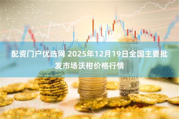 配资门户优选网 2025年12月19日全国主要批发市场沃柑价格行情