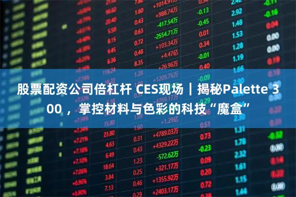 股票配资公司倍杠杆 CES现场｜揭秘Palette 300 ，掌控材料与色彩的科技“魔盒”