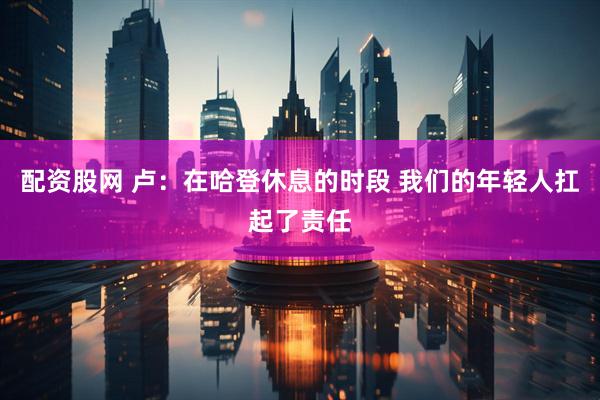 配资股网 卢：在哈登休息的时段 我们的年轻人扛起了责任