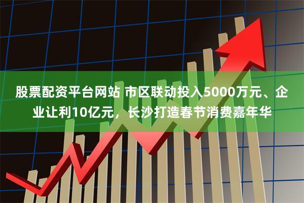 股票配资平台网站 市区联动投入5000万元、企业让利10亿元，长沙打造春节消费嘉年华