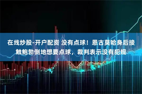 在线炒股-开户配资 没有点球！恩古莫哈身后接触鲍勃倒地想要点球，裁判表示没有犯规