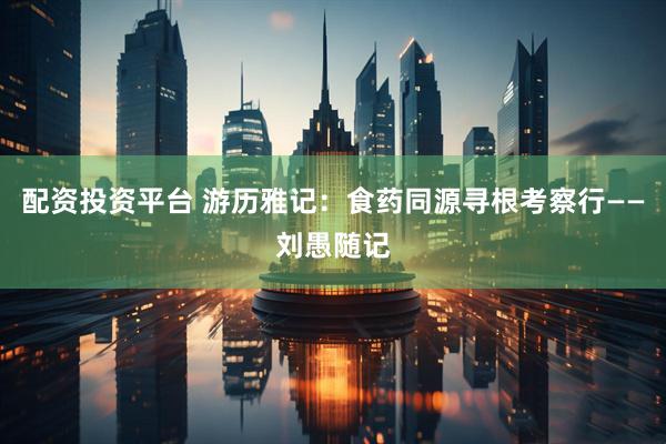 配资投资平台 游历雅记：食药同源寻根考察行——刘愚随记