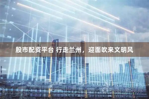 股市配资平台 行走兰州，迎面吹来文明风