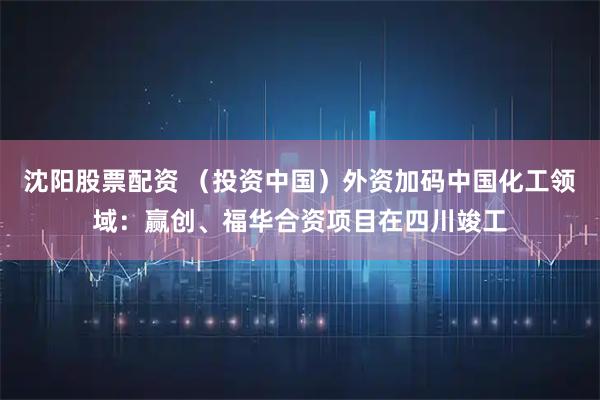 沈阳股票配资 （投资中国）外资加码中国化工领域：赢创、福华合资项目在四川竣工