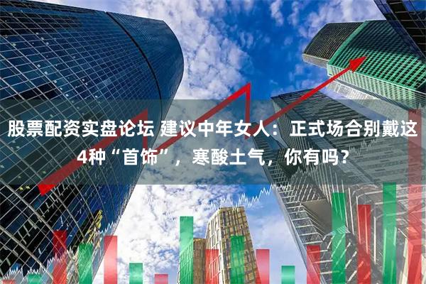 股票配资实盘论坛 建议中年女人：正式场合别戴这4种“首饰”，寒酸土气，你有吗？