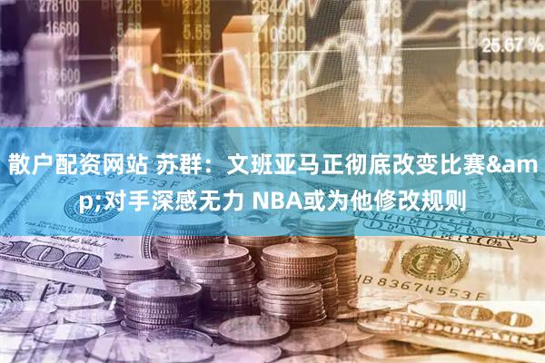 散户配资网站 苏群：文班亚马正彻底改变比赛&对手深感无力 NBA或为他修改规则