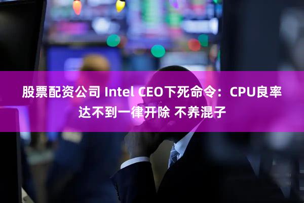 股票配资公司 Intel CEO下死命令：CPU良率达不到一律开除 不养混子