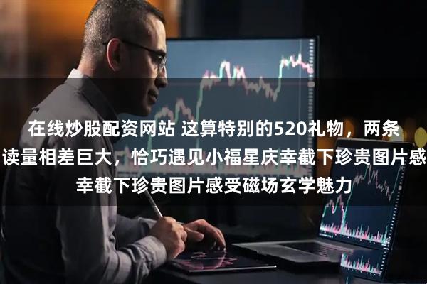 在线炒股配资网站 这算特别的520礼物，两条关于莎莎作品阅读量相差巨大，恰巧遇见小福星庆幸截下珍贵图片感受磁场玄学魅力