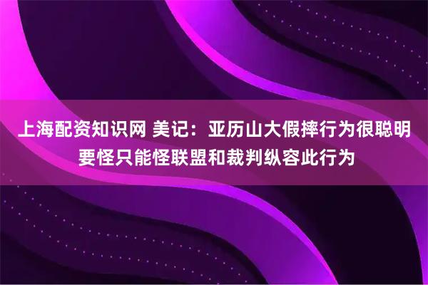 上海配资知识网 美记：亚历山大假摔行为很聪明 要怪只能怪联盟和裁判纵容此行为