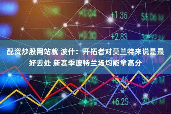 配资炒股网站就 波什：开拓者对莫兰特来说是最好去处 新赛季波特兰场均能拿高分