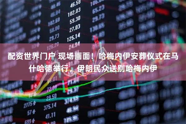 配资世界门户 现场画面！哈梅内伊安葬仪式在马什哈德举行，伊朗民众送别哈梅内伊