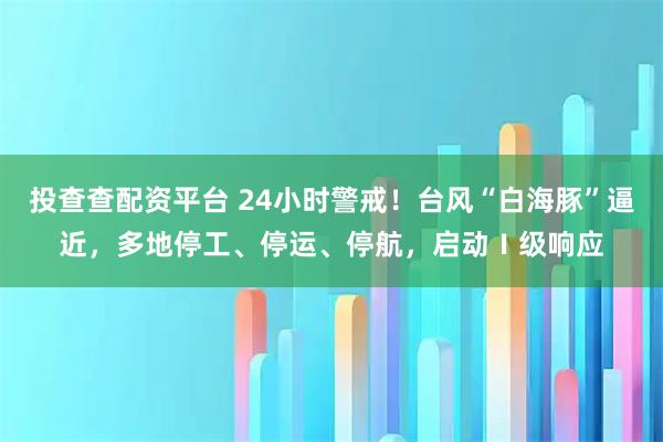 投查查配资平台 24小时警戒！台风“白海豚”逼近，多地停工、停运、停航，启动Ⅰ级响应