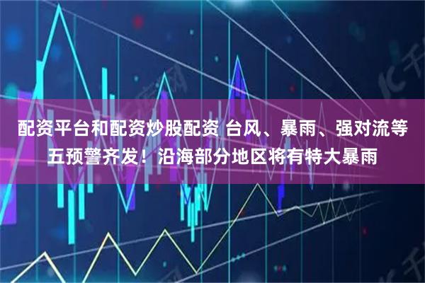 配资平台和配资炒股配资 台风、暴雨、强对流等五预警齐发！沿海部分地区将有特大暴雨