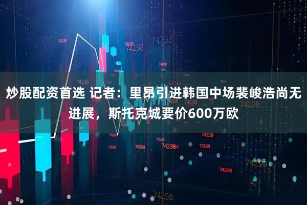 炒股配资首选 记者：里昂引进韩国中场裴峻浩尚无进展，斯托克城要价600万欧