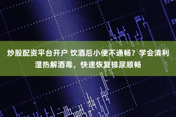 炒股配资平台开户 饮酒后小便不通畅？学会清利湿热解酒毒，快速恢复排尿顺畅