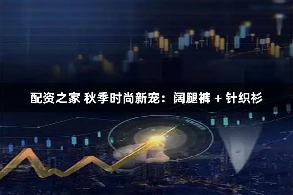 配资之家 秋季时尚新宠：阔腿裤 + 针织衫