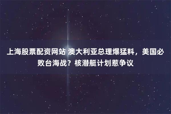 上海股票配资网站 澳大利亚总理爆猛料，美国必败台海战？核潜艇计划惹争议